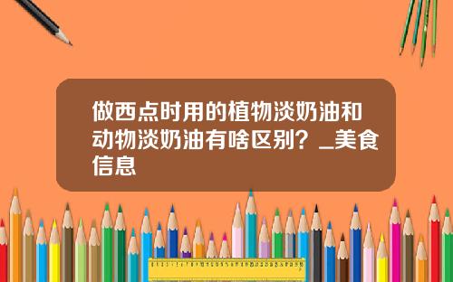 做西点时用的植物淡奶油和动物淡奶油有啥区别？_美食信息