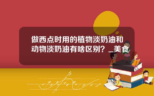 做西点时用的植物淡奶油和动物淡奶油有啥区别？_美食