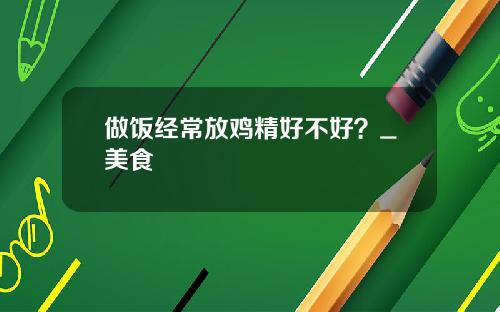 做饭经常放鸡精好不好？_美食