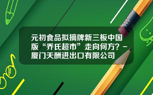 元初食品拟摘牌新三板中国版“乔氏超市”走向何方？-厦门天酬进出口有限公司