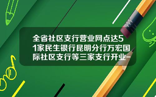 全省社区支行营业网点达51家民生银行昆明分行万宏国际社区支行等三家支行开业-民生银行有多少网点