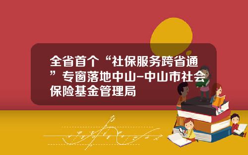 全省首个“社保服务跨省通”专窗落地中山-中山市社会保险基金管理局