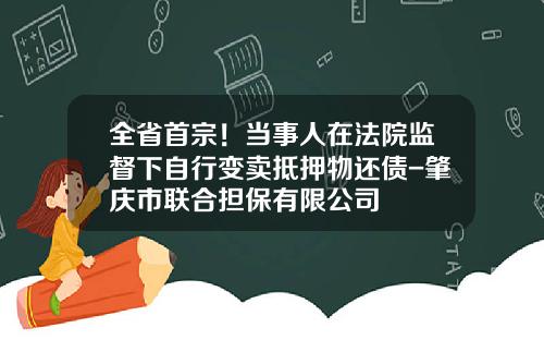 全省首宗！当事人在法院监督下自行变卖抵押物还债-肇庆市联合担保有限公司