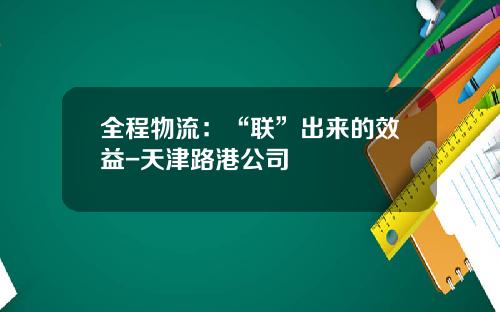 全程物流：“联”出来的效益-天津路港公司