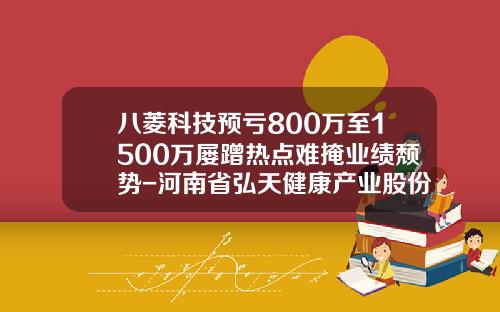 八菱科技预亏800万至1500万屡蹭热点难掩业绩颓势-河南省弘天健康产业股份有限公司