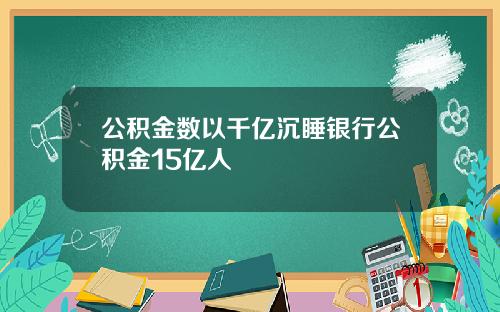 公积金数以千亿沉睡银行公积金15亿人