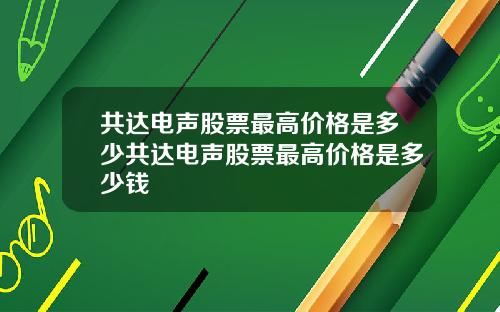 共达电声股票最高价格是多少共达电声股票最高价格是多少钱