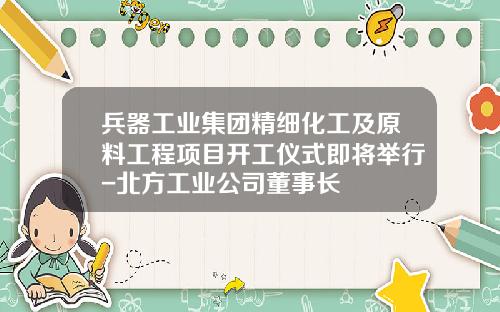 兵器工业集团精细化工及原料工程项目开工仪式即将举行-北方工业公司董事长