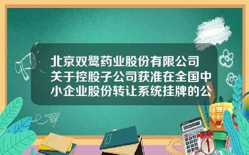 北京双鹭药业股份有限公司关于控股子公司获准在全国中小企业股份转让系统挂牌的公告-北京双鹭药业股份有限公司地址