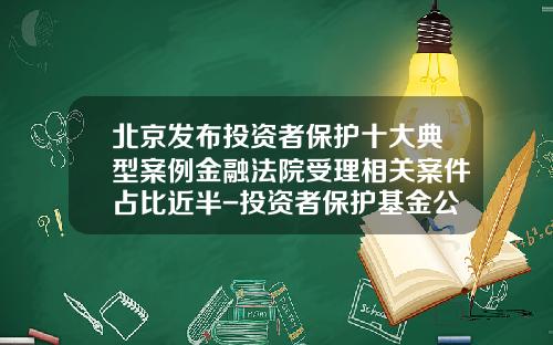 北京发布投资者保护十大典型案例金融法院受理相关案件占比近半-投资者保护基金公司