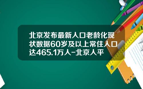北京发布最新人口老龄化现状数据60岁及以上常住人口达465.1万人-北京人平均寿命是多少