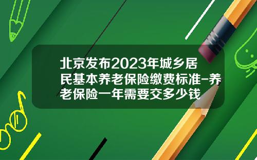 北京发布2023年城乡居民基本养老保险缴费标准-养老保险一年需要交多少钱