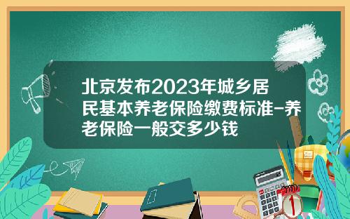 北京发布2023年城乡居民基本养老保险缴费标准-养老保险一般交多少钱