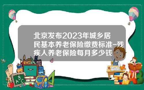 北京发布2023年城乡居民基本养老保险缴费标准-残疾人养老保险每月多少钱