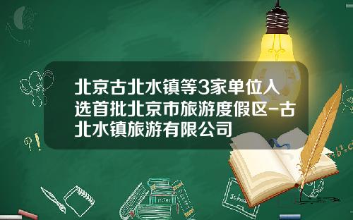 北京古北水镇等3家单位入选首批北京市旅游度假区-古北水镇旅游有限公司
