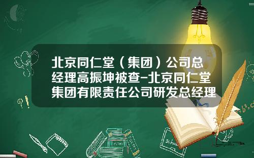 北京同仁堂（集团）公司总经理高振坤被查-北京同仁堂集团有限责任公司研发总经理