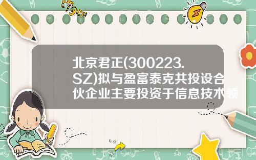 北京君正(300223.SZ)拟与盈富泰克共投设合伙企业主要投资于信息技术领域的早中期阶段企业-盈富泰克基金