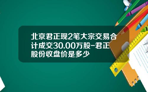 北京君正现2笔大宗交易合计成交30.00万股-君正股份收盘价是多少