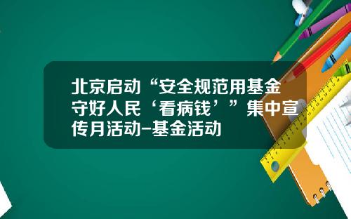 北京启动“安全规范用基金守好人民‘看病钱’”集中宣传月活动-基金活动