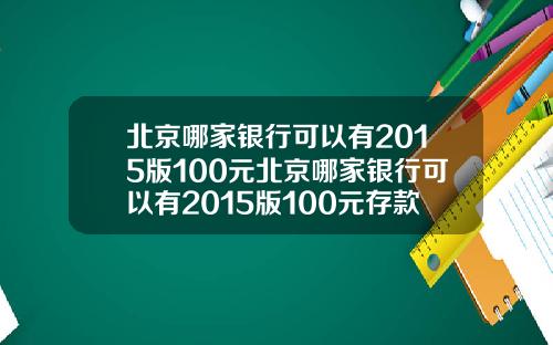 北京哪家银行可以有2015版100元北京哪家银行可以有2015版100元存款