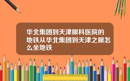 华北集团到天津眼科医院的地铁从华北集团到天津之眼怎么坐地铁