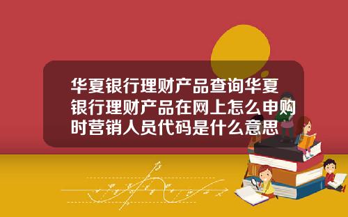 华夏银行理财产品查询华夏银行理财产品在网上怎么申购时营销人员代码是什么意思
