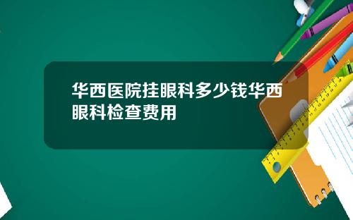 华西医院挂眼科多少钱华西眼科检查费用