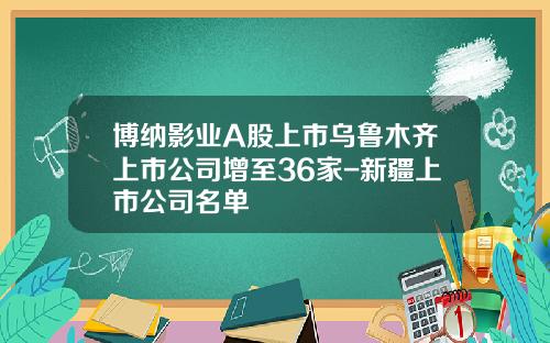 博纳影业A股上市乌鲁木齐上市公司增至36家-新疆上市公司名单
