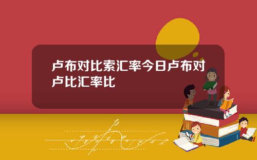 卢布对比索汇率今日卢布对卢比汇率比