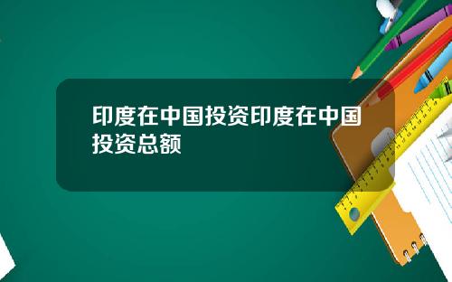 印度在中国投资印度在中国投资总额