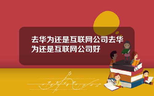 去华为还是互联网公司去华为还是互联网公司好