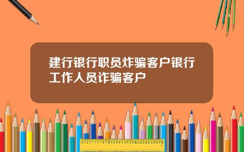 建行银行职员炸骗客户银行工作人员诈骗客户