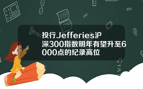 投行Jefferies沪深300指数明年有望升至6000点的纪录高位