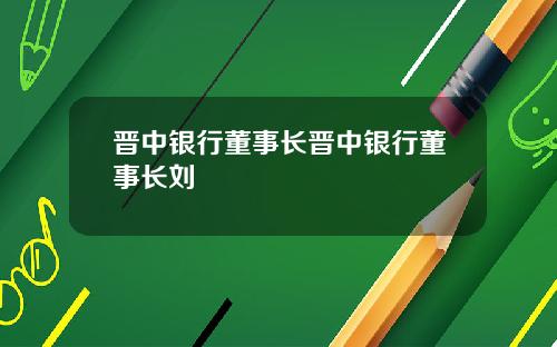 晋中银行董事长晋中银行董事长刘