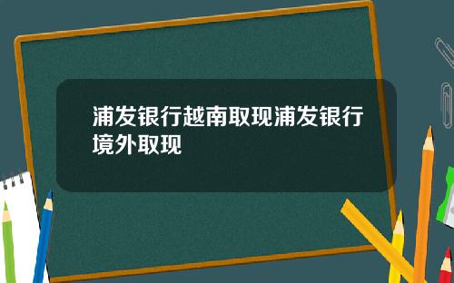浦发银行越南取现浦发银行境外取现