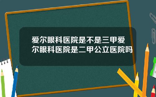 爱尔眼科医院是不是三甲爱尔眼科医院是二甲公立医院吗