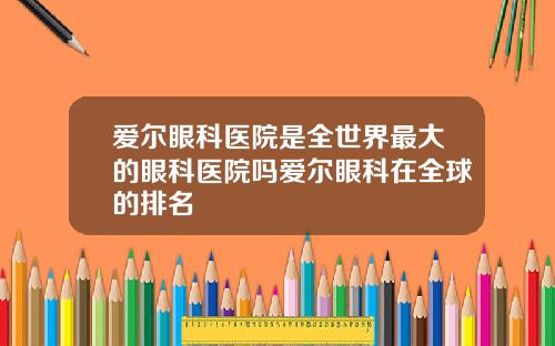 爱尔眼科医院是全世界最大的眼科医院吗爱尔眼科在全球的排名