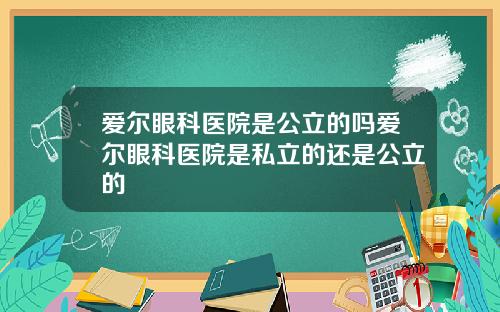 爱尔眼科医院是公立的吗爱尔眼科医院是私立的还是公立的