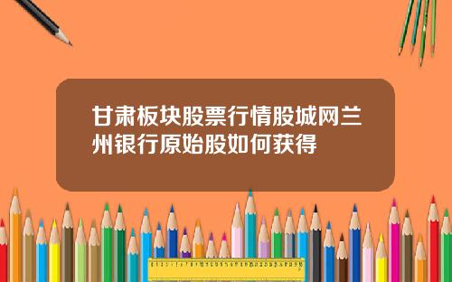 甘肃板块股票行情股城网兰州银行原始股如何获得