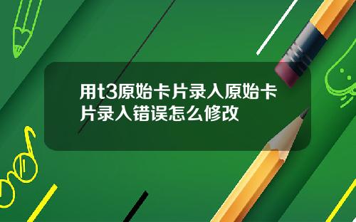 用t3原始卡片录入原始卡片录入错误怎么修改