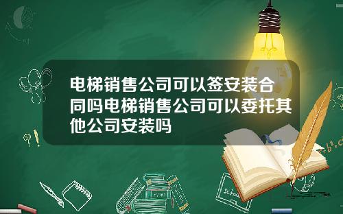 电梯销售公司可以签安装合同吗电梯销售公司可以委托其他公司安装吗