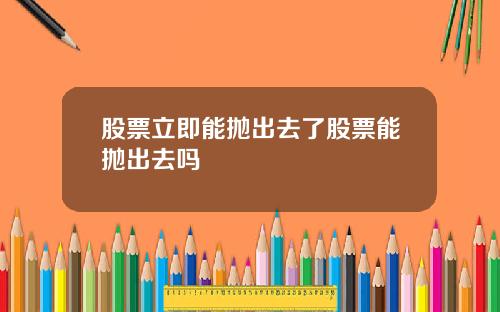 股票立即能抛出去了股票能抛出去吗