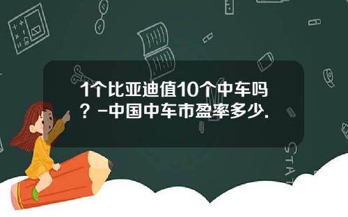 1个比亚迪值10个中车吗？-中国中车市盈率多少.