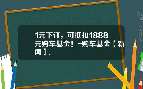 1元下订，可抵扣1888元购车基金！-购车基金【新闻】.