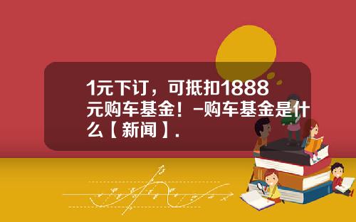 1元下订，可抵扣1888元购车基金！-购车基金是什么【新闻】.