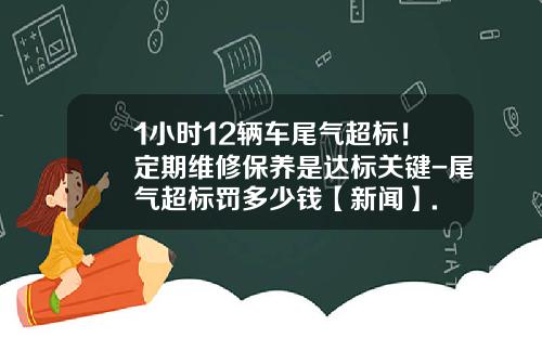 1小时12辆车尾气超标！定期维修保养是达标关键-尾气超标罚多少钱【新闻】.