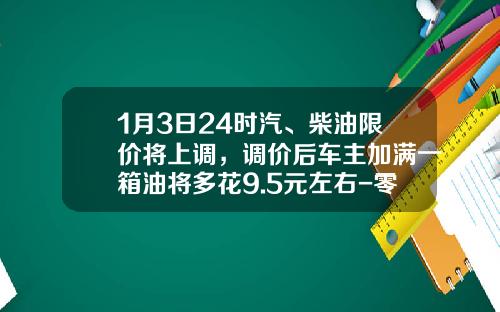 1月3日24时汽、柴油限价将上调，调价后车主加满一箱油将多花9.5元左右-零售价柴油1升赚多少【新闻】.