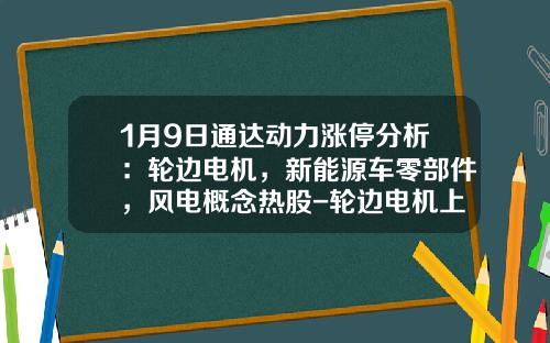1月9日通达动力涨停分析：轮边电机，新能源车零部件，风电概念热股-轮边电机上市公司【新闻】.