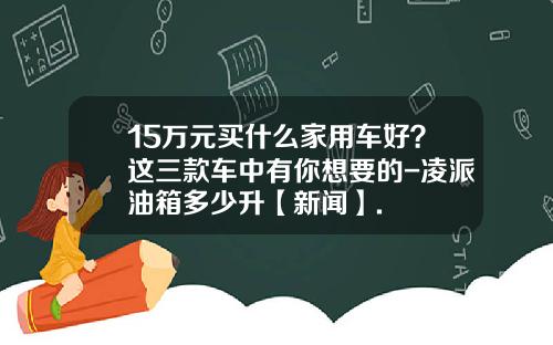 15万元买什么家用车好？这三款车中有你想要的-凌派油箱多少升【新闻】.