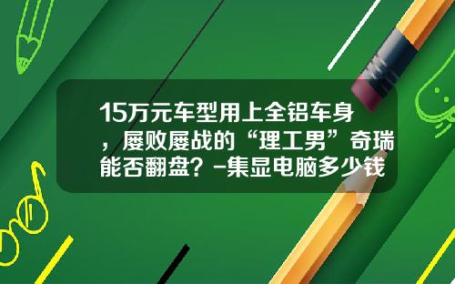 15万元车型用上全铝车身，屡败屡战的“理工男”奇瑞能否翻盘？-集显电脑多少钱瓦【新闻】.